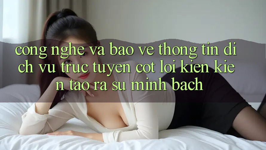 Công Nghệ Và Bảo vệ thông tin – Dịch vụ trực tuyến Cốt Lõi Kiến kiến tạo ra Sự Minh bạch