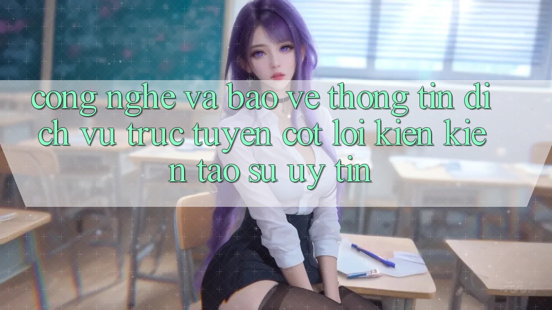 Công Nghệ Và Bảo vệ thông tin – Dịch vụ trực tuyến Cốt Lõi Kiến kiến tạo Sự Uy Tín