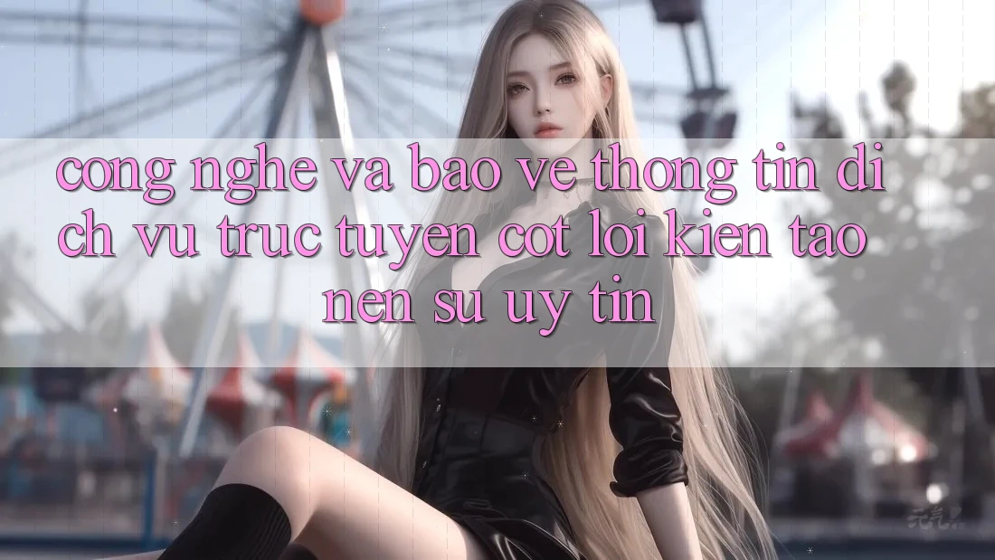 Công Nghệ Và Bảo vệ thông tin – Dịch vụ trực tuyến Cốt Lõi Kiến tạo Nên Sự Uy Tín