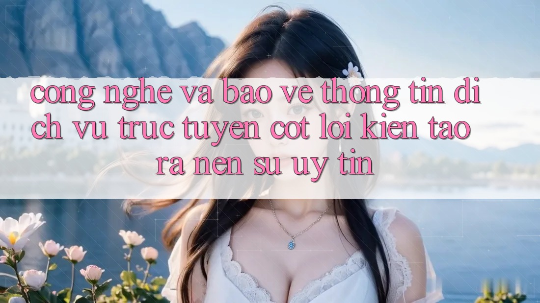 Công Nghệ Và Bảo vệ thông tin – Dịch vụ trực tuyến Cốt Lõi Kiến tạo ra Nên Sự Uy Tín