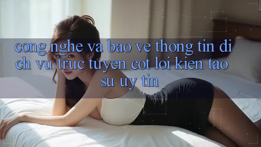 Công Nghệ Và Bảo vệ thông tin – Dịch vụ trực tuyến Cốt Lõi Kiến tạo Sự Uy Tín