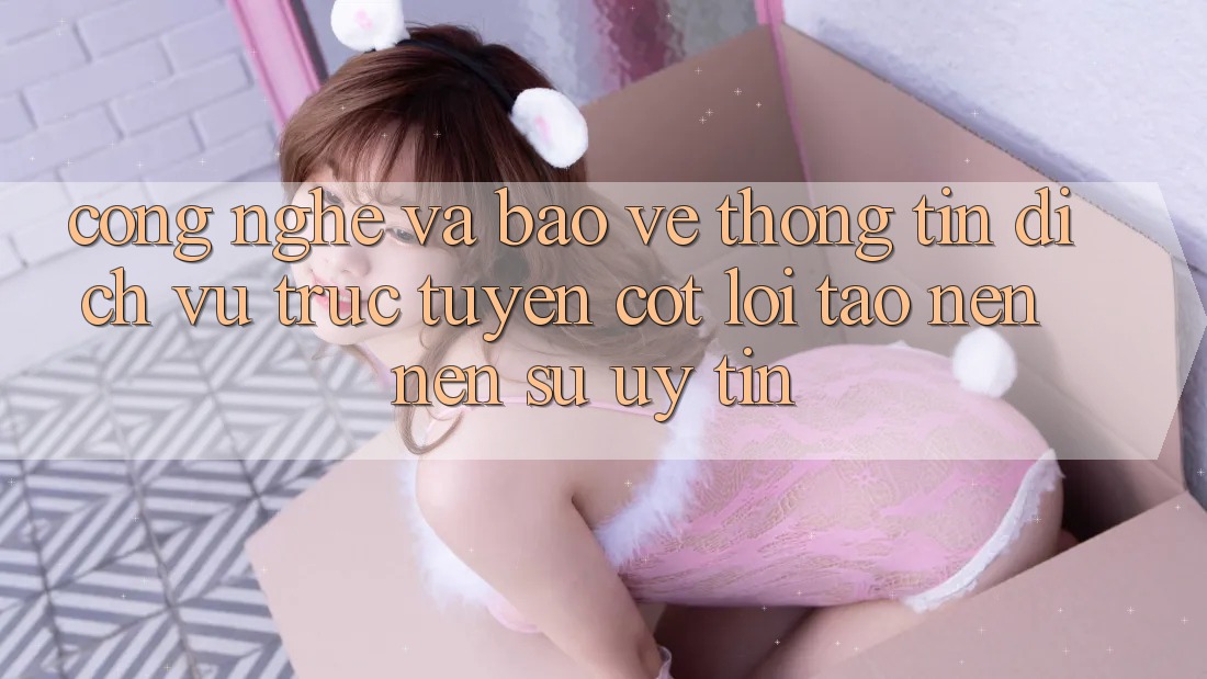 Công Nghệ Và Bảo vệ thông tin – Dịch vụ trực tuyến Cốt Lõi Tạo nên Nên Sự Uy Tín