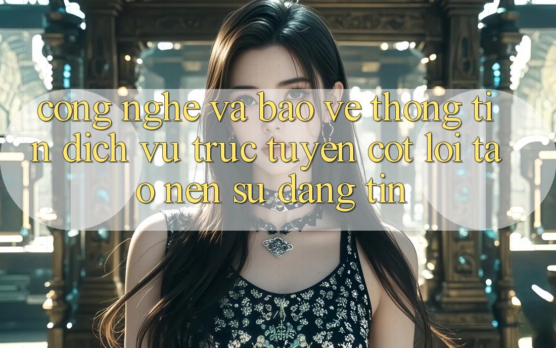 Công Nghệ Và Bảo vệ thông tin – Dịch vụ trực tuyến Cốt Lõi Tạo Nên Sự Đáng tin