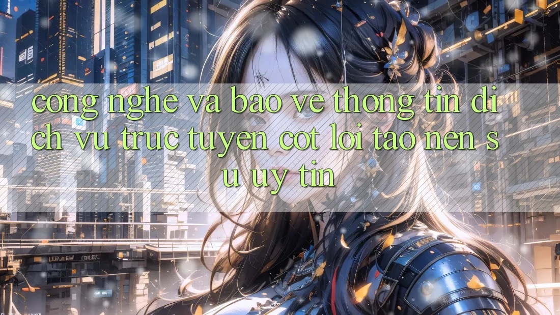 Công Nghệ Và Bảo vệ thông tin – Dịch vụ trực tuyến Cốt Lõi Tạo Nên Sự Uy tín