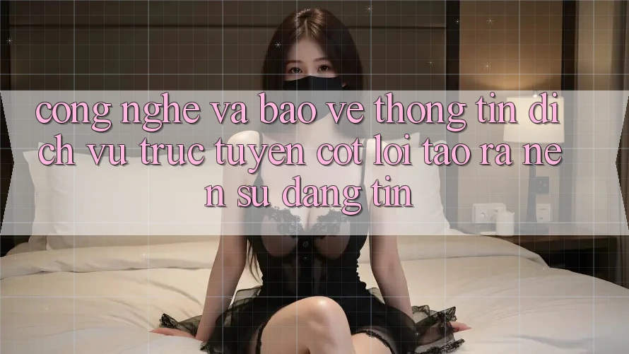 Công Nghệ Và Bảo vệ thông tin – Dịch vụ trực tuyến Cốt Lõi Tạo ra Nên Sự Đáng tin