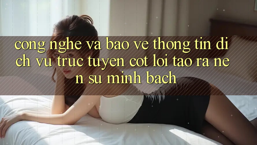 Công Nghệ Và Bảo vệ thông tin – Dịch vụ trực tuyến Cốt Lõi Tạo ra Nên Sự Minh bạch