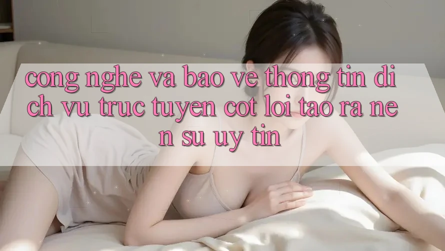 Công Nghệ Và Bảo vệ thông tin – Dịch vụ trực tuyến Cốt Lõi Tạo ra Nên Sự Uy Tín