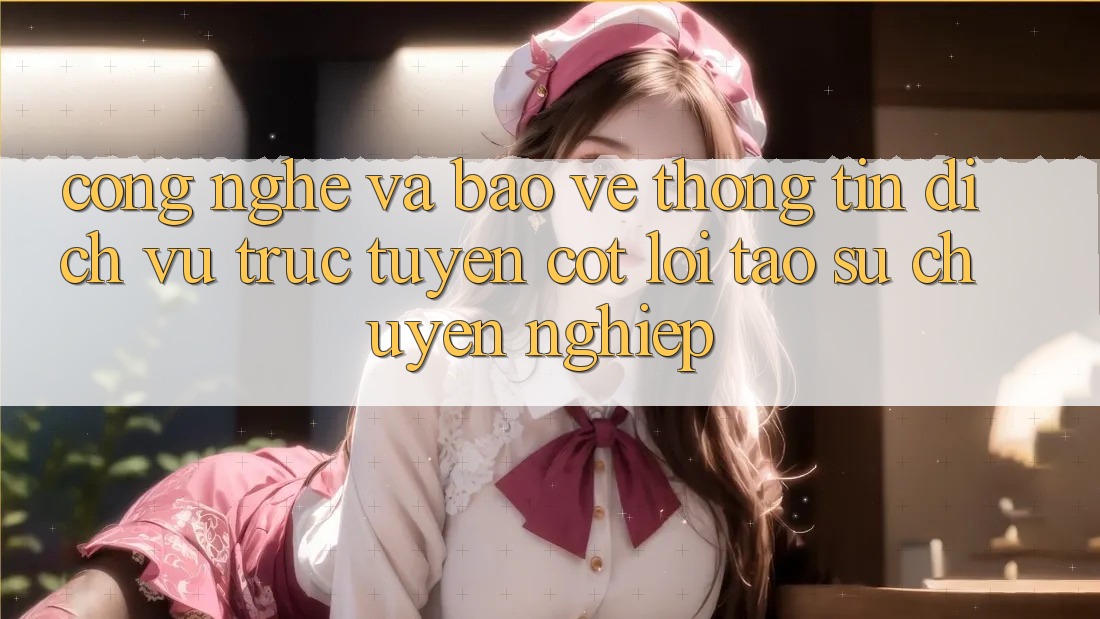 Công Nghệ Và Bảo vệ thông tin – Dịch vụ trực tuyến Cốt Lõi Tạo Sự Chuyên nghiệp