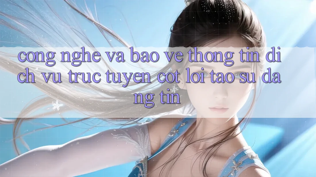 Công Nghệ Và Bảo vệ thông tin – Dịch vụ trực tuyến Cốt Lõi Tạo Sự Đáng tin