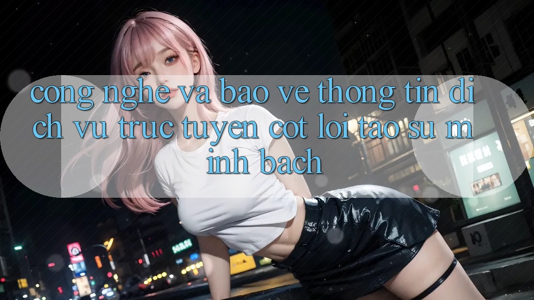 Công Nghệ Và Bảo vệ thông tin – Dịch vụ trực tuyến Cốt Lõi Tạo Sự Minh bạch