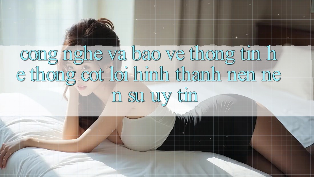 Công Nghệ Và Bảo vệ thông tin – Hệ thống Cốt Lõi Hình thành nên Nên Sự Uy Tín