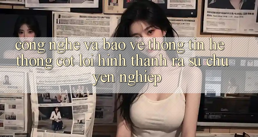 Công Nghệ Và Bảo vệ thông tin – Hệ thống Cốt Lõi Hình thành ra Sự Chuyên nghiệp