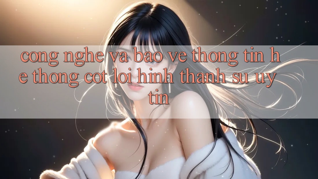 Công Nghệ Và Bảo vệ thông tin – Hệ thống Cốt Lõi Hình thành Sự Uy Tín