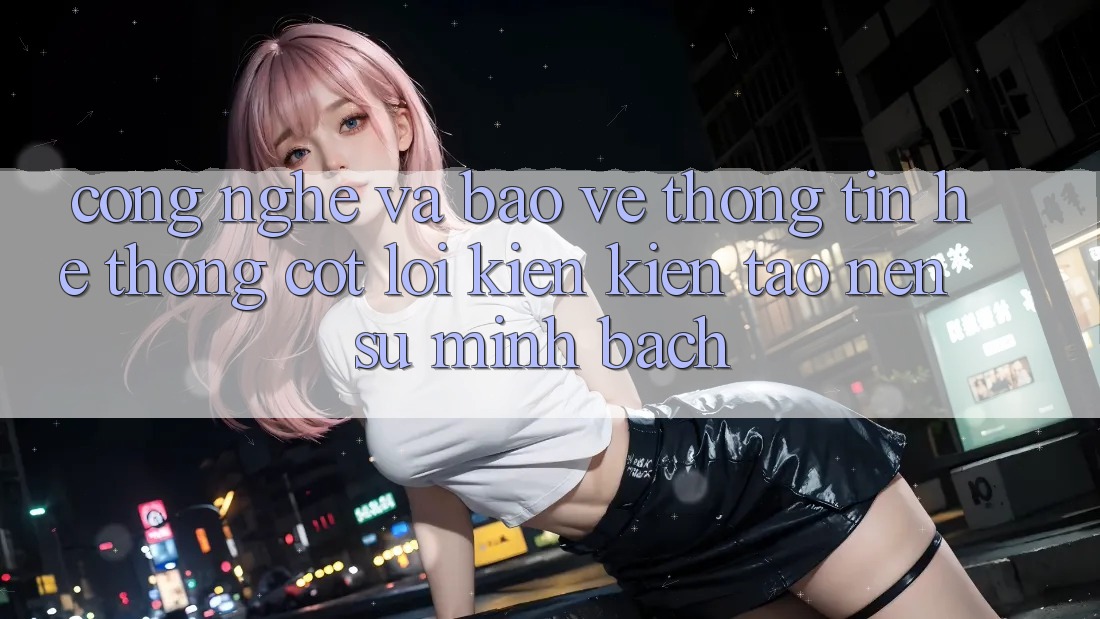 Công Nghệ Và Bảo vệ thông tin – Hệ thống Cốt Lõi Kiến kiến tạo Nên Sự Minh bạch