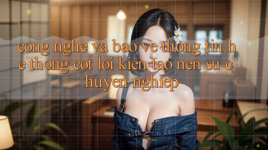 Công Nghệ Và Bảo vệ thông tin – Hệ thống Cốt Lõi Kiến tạo Nên Sự Chuyên nghiệp