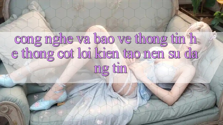 Công Nghệ Và Bảo vệ thông tin – Hệ thống Cốt Lõi Kiến tạo Nên Sự Đáng tin