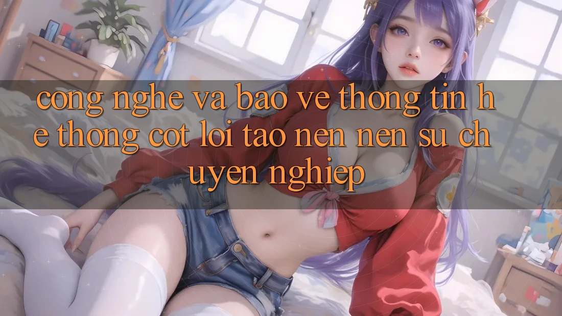 Công Nghệ Và Bảo vệ thông tin – Hệ thống Cốt Lõi Tạo nên Nên Sự Chuyên nghiệp