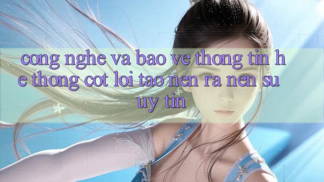 Công Nghệ Và Bảo vệ thông tin – Hệ thống Cốt Lõi Tạo nên ra Nên Sự Uy Tín