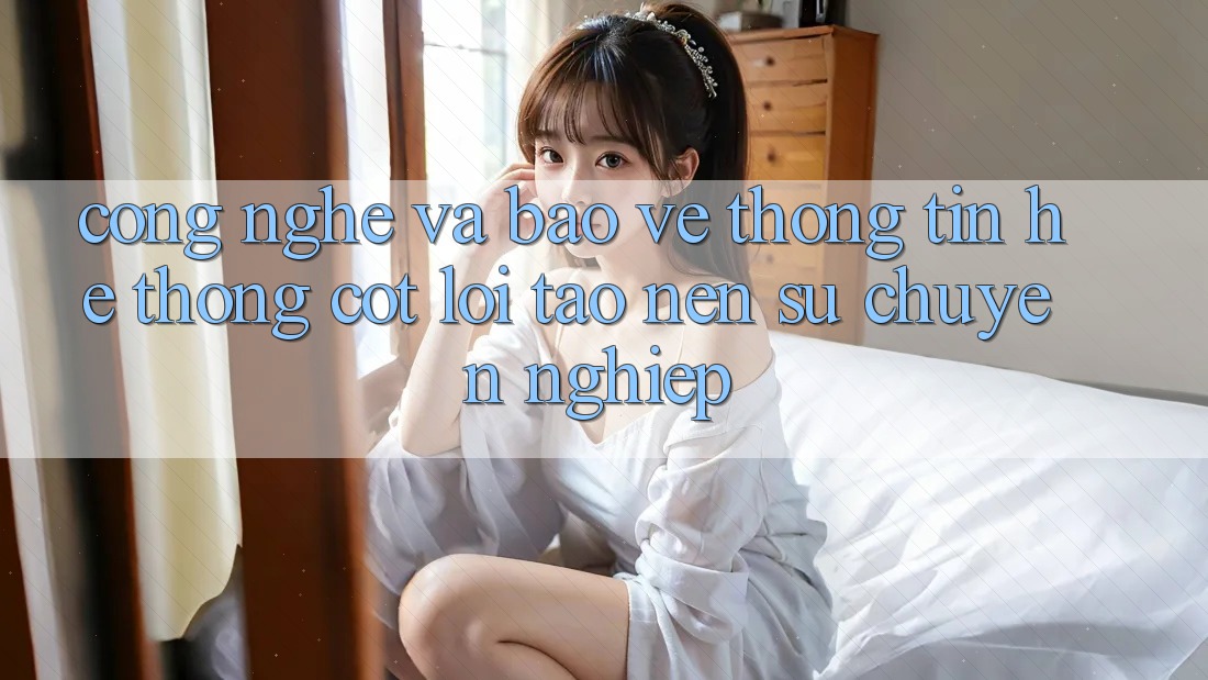 Công Nghệ Và Bảo vệ thông tin – Hệ thống Cốt Lõi Tạo nên Sự Chuyên nghiệp Công Nghệ Và Bảo vệ thông tin – Hệ thống Cốt Lõi Tạo nên Sự Chuyên nghiệp