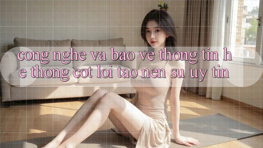 Công Nghệ Và Bảo vệ thông tin – Hệ thống Cốt Lõi Tạo nên Sự Uy Tín