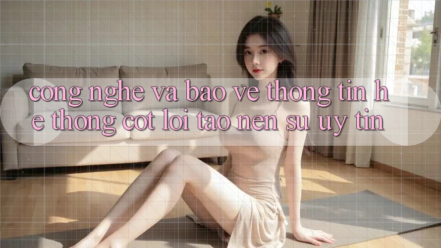 Công Nghệ Và Bảo vệ thông tin – Hệ thống Cốt Lõi Tạo Nên Sự Uy Tín