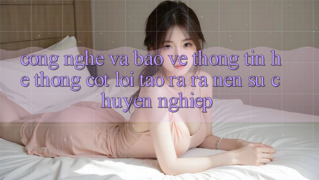 Công Nghệ Và Bảo vệ thông tin – Hệ thống Cốt Lõi Tạo ra ra Nên Sự Chuyên nghiệp