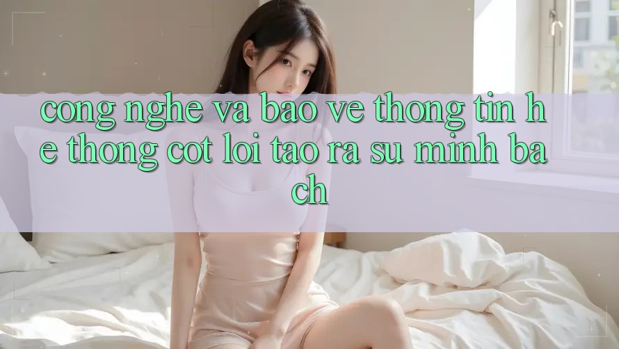 Công Nghệ Và Bảo vệ thông tin – Hệ thống Cốt Lõi Tạo ra Sự Minh bạch Công Nghệ Và Bảo vệ thông tin – Hệ thống Cốt Lõi Tạo ra Sự Minh bạch