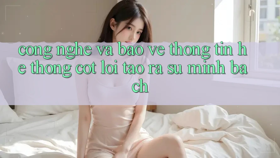 Công Nghệ Và Bảo vệ thông tin – Hệ thống Cốt Lõi Tạo ra Sự Minh bạch