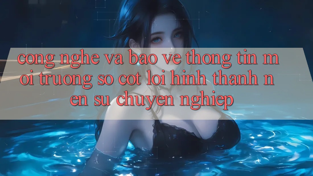 Công Nghệ Và Bảo vệ thông tin – Môi trường số Cốt Lõi Hình thành Nên Sự Chuyên nghiệp