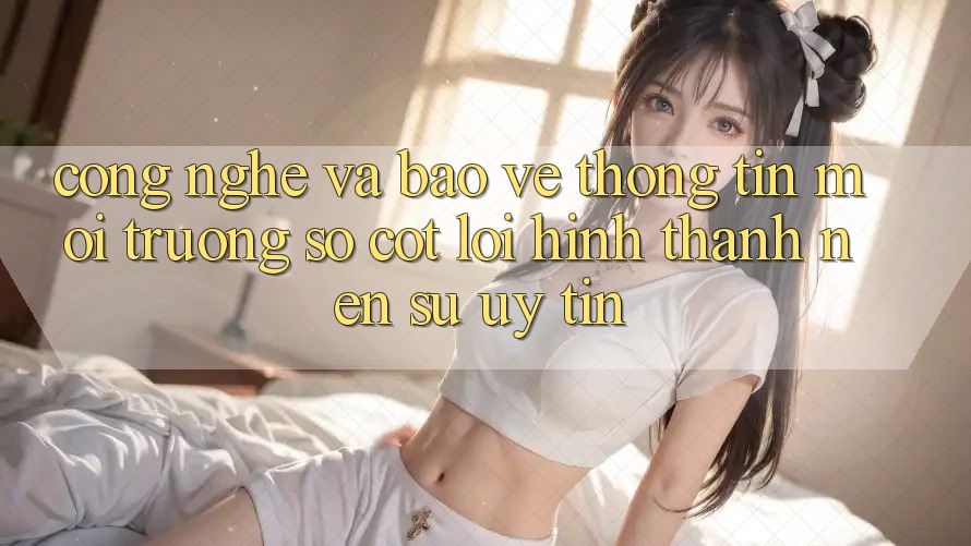 Công Nghệ Và Bảo vệ thông tin – Môi trường số Cốt Lõi Hình thành Nên Sự Uy Tín