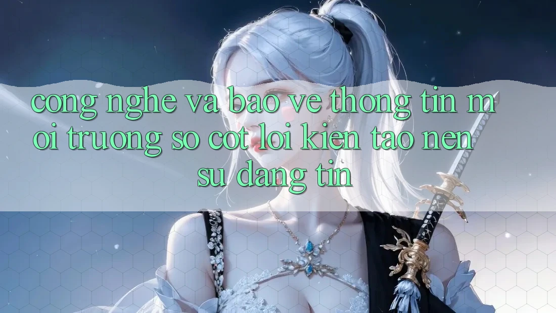 Công Nghệ Và Bảo vệ thông tin – Môi trường số Cốt Lõi Kiến tạo Nên Sự Đáng tin