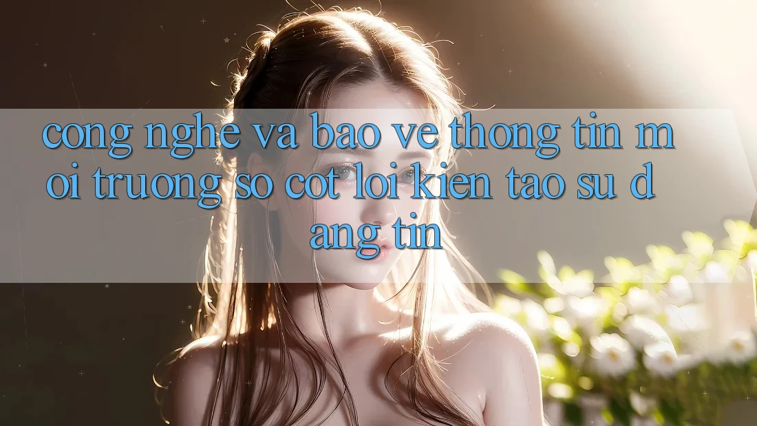 Công Nghệ Và Bảo vệ thông tin – Môi trường số Cốt Lõi Kiến tạo Sự Đáng tin