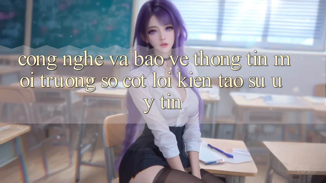 Công Nghệ Và Bảo vệ thông tin – Môi trường số Cốt Lõi Kiến tạo Sự Uy Tín