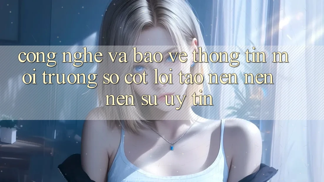 Công Nghệ Và Bảo vệ thông tin – Môi trường số Cốt Lõi Tạo nên nên Nên Sự Uy Tín