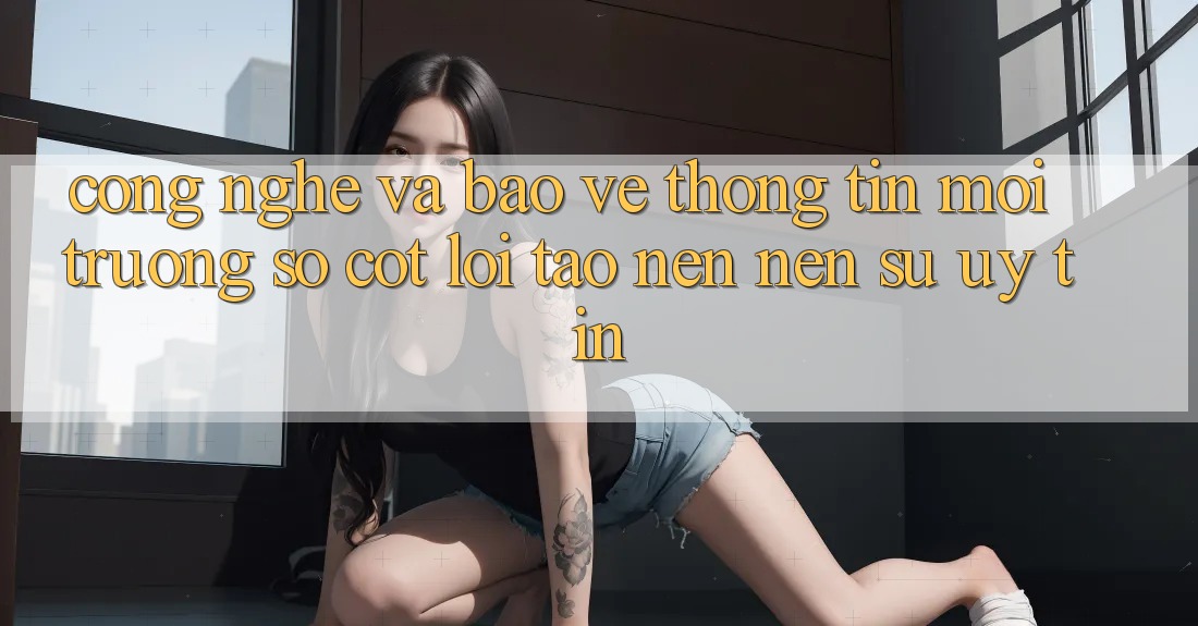 Công Nghệ Và Bảo vệ thông tin – Môi trường số Cốt Lõi Tạo nên Nên Sự Uy Tín