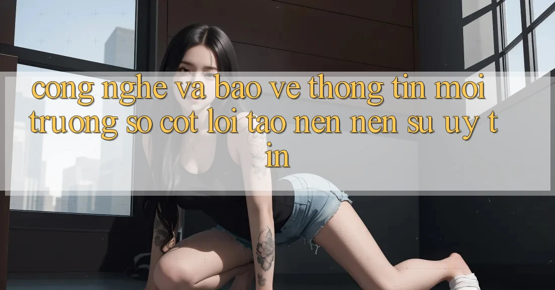 Công Nghệ Và Bảo vệ thông tin – Môi trường số Cốt Lõi Tạo nên Nên Sự Uy Tín
