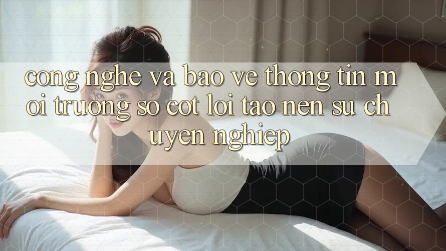 Công Nghệ Và Bảo vệ thông tin – Môi trường số Cốt Lõi Tạo Nên Sự Chuyên nghiệp