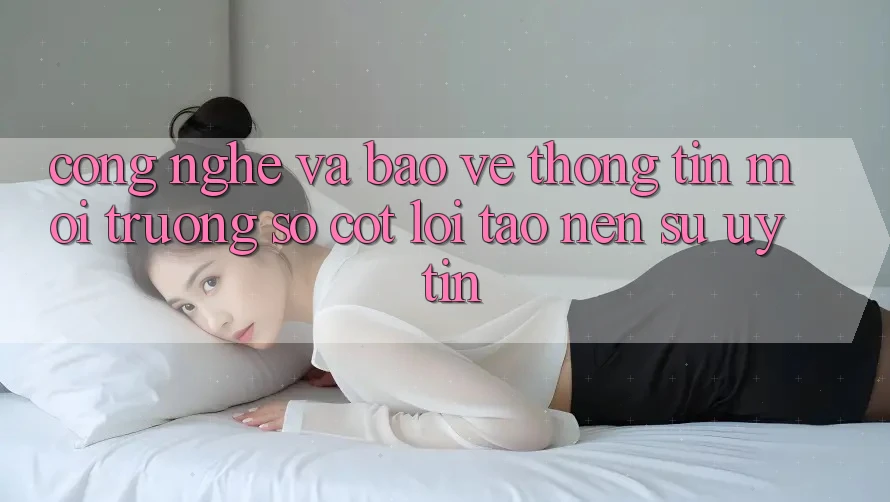 Công Nghệ Và Bảo vệ thông tin – Môi trường số Cốt Lõi Tạo nên Sự Uy Tín