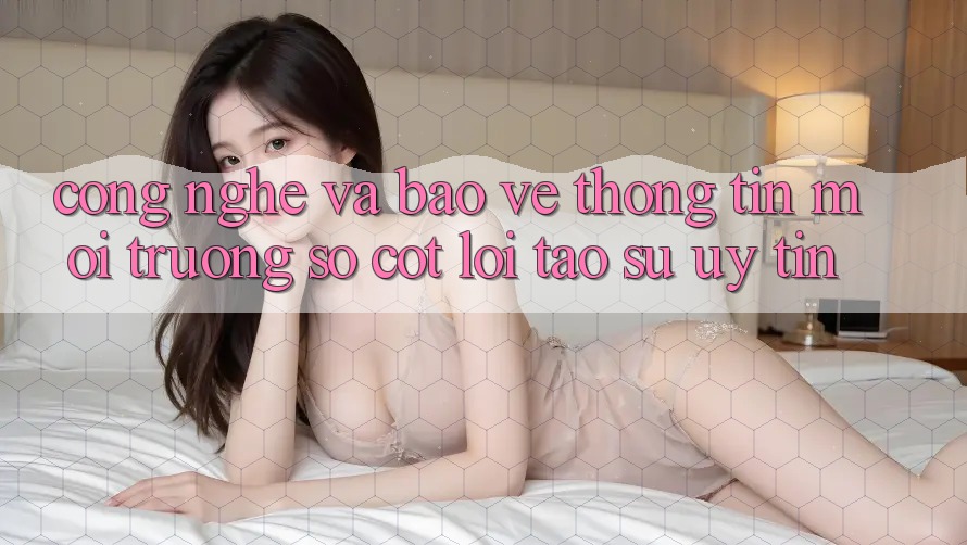 Công Nghệ Và Bảo vệ thông tin – Môi trường số Cốt Lõi Tạo Sự Uy Tín