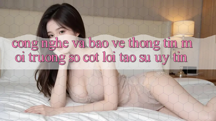 Công Nghệ Và Bảo vệ thông tin – Môi trường số Cốt Lõi Tạo Sự Uy Tín