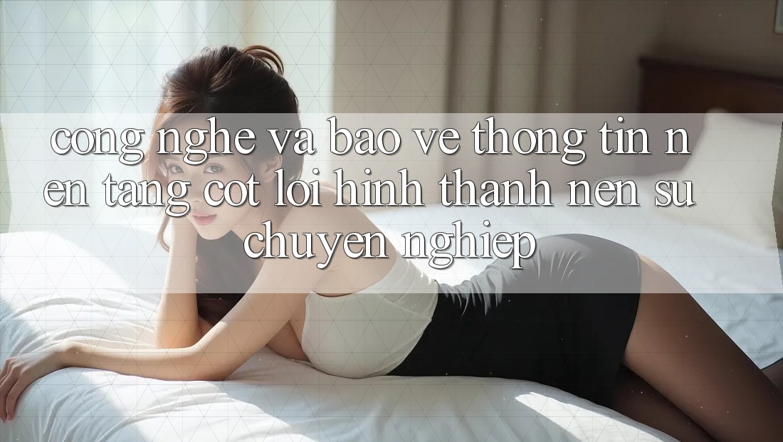 Công Nghệ Và Bảo vệ thông tin – Nền Tảng Cốt Lõi Hình thành nên Sự Chuyên nghiệp