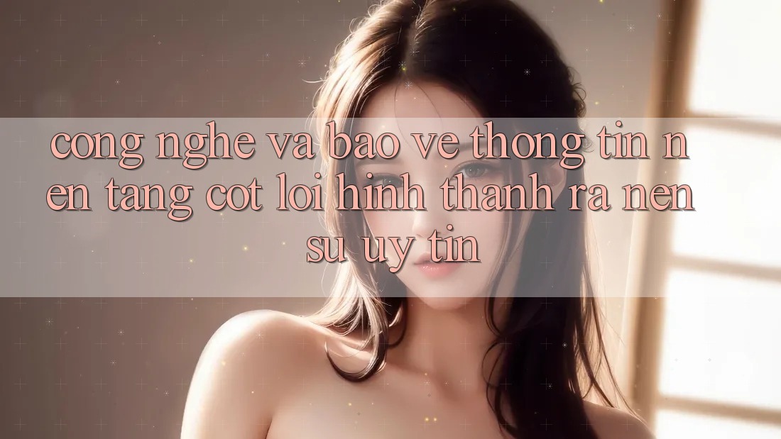 Công Nghệ Và Bảo vệ thông tin – Nền Tảng Cốt Lõi Hình thành ra Nên Sự Uy Tín