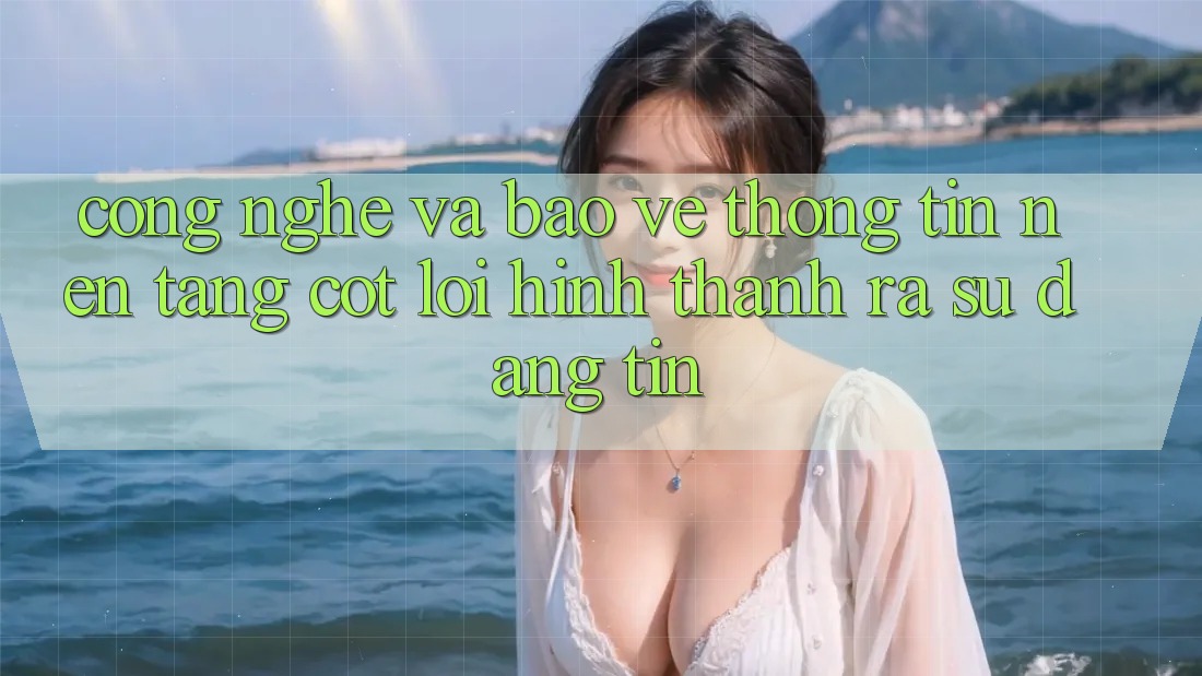Công Nghệ Và Bảo vệ thông tin – Nền Tảng Cốt Lõi Hình thành ra Sự Đáng tin