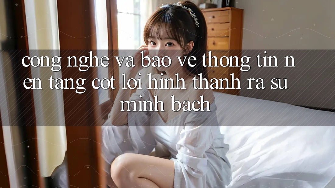 Công Nghệ Và Bảo vệ thông tin – Nền Tảng Cốt Lõi Hình thành ra Sự Minh bạch