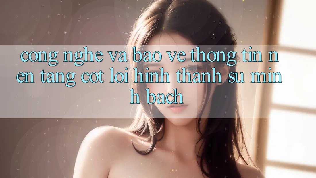 Công Nghệ Và Bảo vệ thông tin – Nền Tảng Cốt Lõi Hình thành Sự Minh bạch