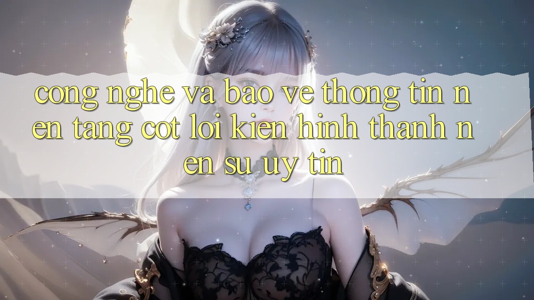 Công Nghệ Và Bảo vệ thông tin – Nền Tảng Cốt Lõi Kiến hình thành Nên Sự Uy Tín