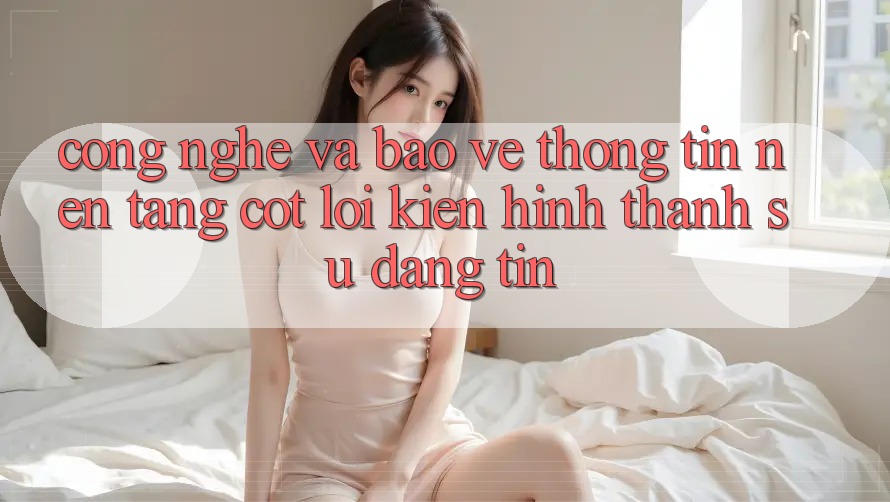 Công Nghệ Và Bảo vệ thông tin – Nền Tảng Cốt Lõi Kiến hình thành Sự Đáng tin