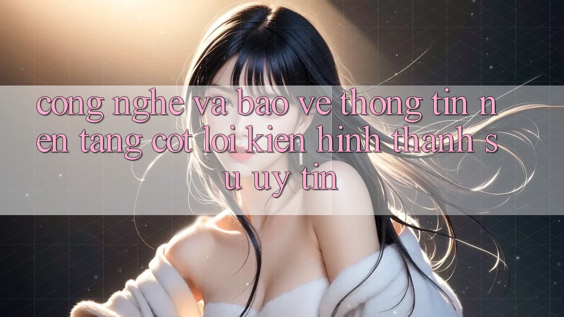 Công Nghệ Và Bảo vệ thông tin – Nền Tảng Cốt Lõi Kiến hình thành Sự Uy Tín