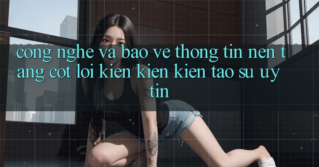 Công Nghệ Và Bảo vệ thông tin – Nền Tảng Cốt Lõi Kiến kiến kiến tạo Sự Uy tín