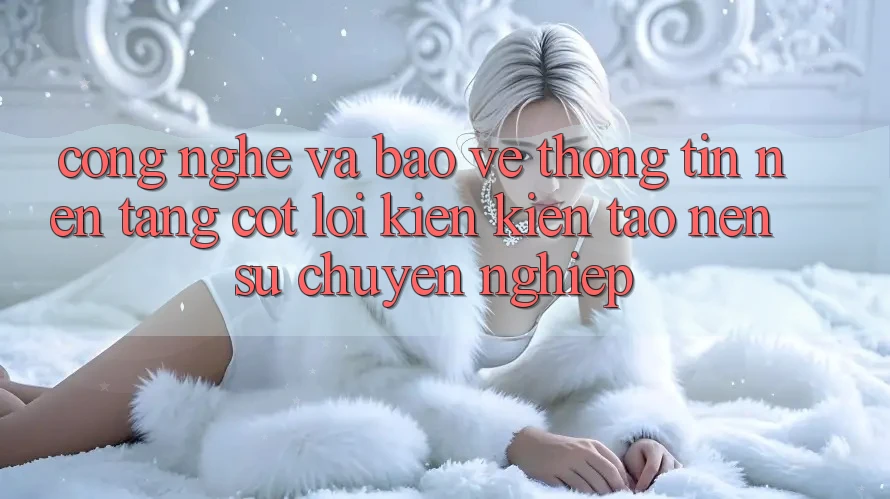 Công Nghệ Và Bảo vệ thông tin – Nền Tảng Cốt Lõi Kiến kiến tạo Nên Sự Chuyên nghiệp